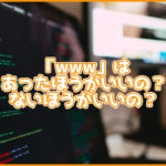 サイトのURLの「www」はあったほうがいい?ないほうがいい?メリットなどを紹介