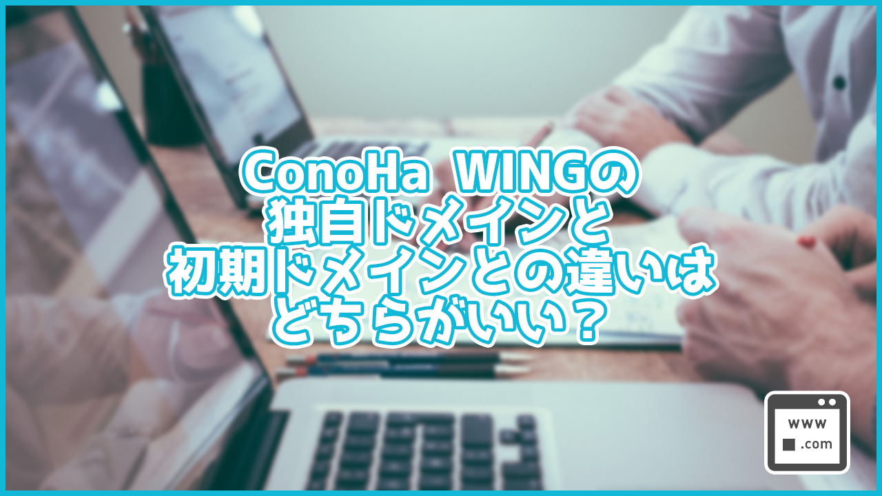 ConoHa WINGの独自ドメインと初期ドメインとの違いは？どちらがいい？