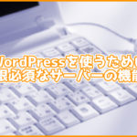 これだけは絶対必須!WordPressでサイトの運営を行うために最低限必須の性能・機能