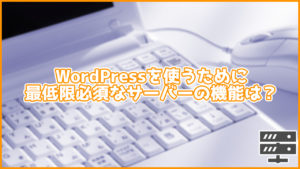 これだけは絶対必須!WordPressでサイトの運営を行うために最低限必須の性能・機能